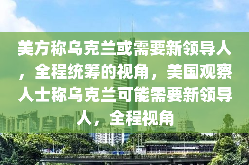 美方称乌克兰或需要新领导人，全程统筹的视角，美国观察人士称乌克兰可能需要新领导人，全程视角