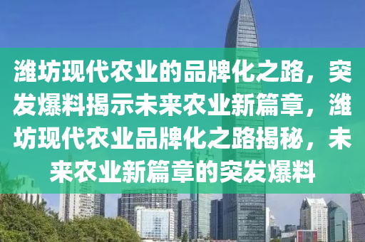 潍坊现代农业的品牌化之路，突发爆料揭示未来农业新篇章，潍坊现代农业品牌化之路揭秘，未来农业新篇章的突发爆料
