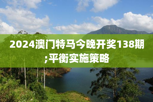 2024澳门特马今晚开奖138期;平衡实施策略