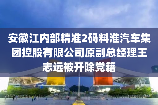 安徽江内部精准2码料淮汽车集团控股有限公司原副总经理王志远被开除党籍
