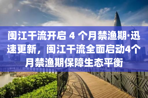 闽江干流开启 4 个月禁渔期·迅速更新，闽江干流全面启动4个月禁渔期保障生态平衡