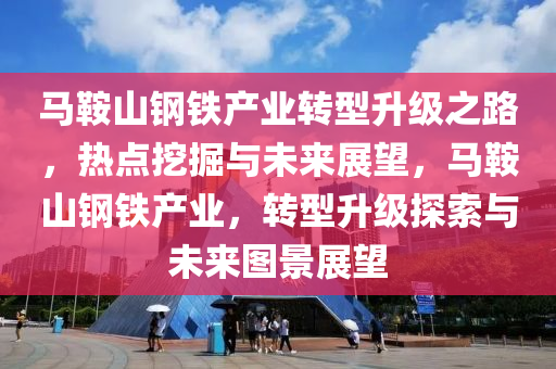 马鞍山钢铁产业转型升级之路，热点挖掘与未来展望，马鞍山钢铁产业，转型升级探索与未来图景展望