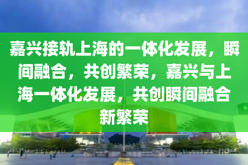 嘉兴接轨上海的一体化发展，瞬间融合，共创繁荣，嘉兴与上海一体化发展，共创瞬间融合新繁荣