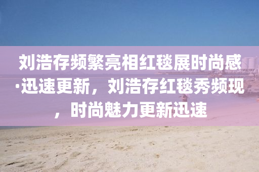 刘浩存频繁亮相红毯展时尚感·迅速更新，刘浩存红毯秀频现，时尚魅力更新迅速