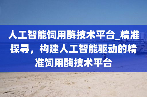 人工智能饲用酶技术平台_精准探寻，构建人工智能驱动的精准饲用酶技术平台