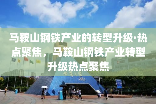马鞍山钢铁产业的转型升级·热点聚焦，马鞍山钢铁产业转型升级热点聚焦