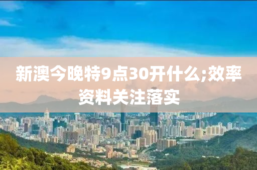 新澳今晚特9点30开什么;效率资料关注落实