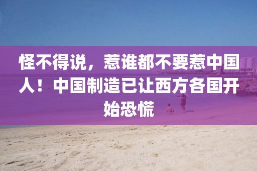 怪不得说，惹谁都不要惹中国人！中国制造已让西方各国开始恐慌