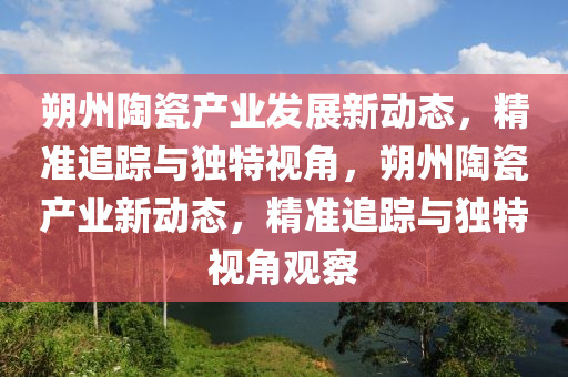 朔州陶瓷产业发展新动态，精准追踪与独特视角，朔州陶瓷产业新动态，精准追踪与独特视角观察