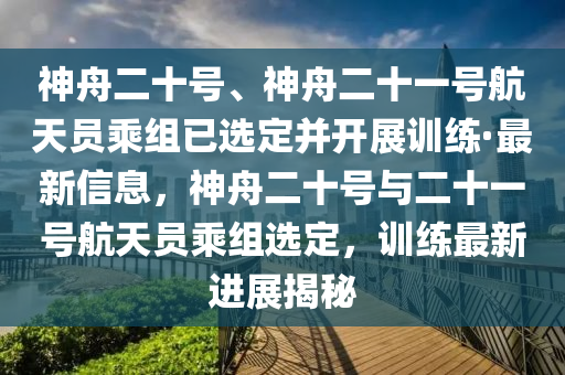 神舟二十号、神舟二十一号航天员乘组已选定并开展训练·最新信息，神舟二十号与二十一号航天员乘组选定，训练最新进展揭秘