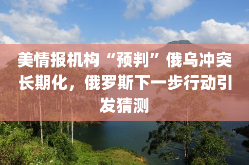 美情报机构“预判”俄乌冲突长期化，俄罗斯下一步行动引发猜测