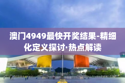 澳门4949最快开奖结果-精细化定义探讨·热点解读