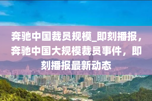 奔驰中国裁员规模_即刻播报，奔驰中国大规模裁员事件，即刻播报最新动态