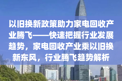 以旧换新政策助力家电回收产业腾飞——快速把握行业发展趋势，家电回收产业乘以旧换新东风，行业腾飞趋势解析