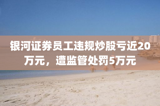 银河证券员工违规炒股亏近20万元，遭监管处罚5万元