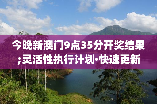 今晚新澳门9点35分开奖结果;灵活性执行计划·快速更新