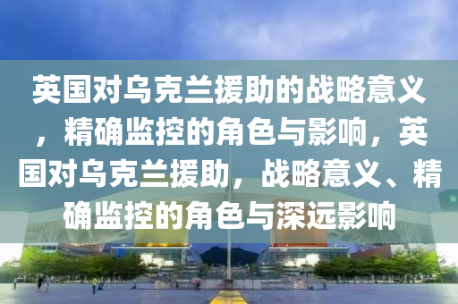 英国对乌克兰援助的战略意义，精确监控的角色与影响，英国对乌克兰援助，战略意义、精确监控的角色与深远影响