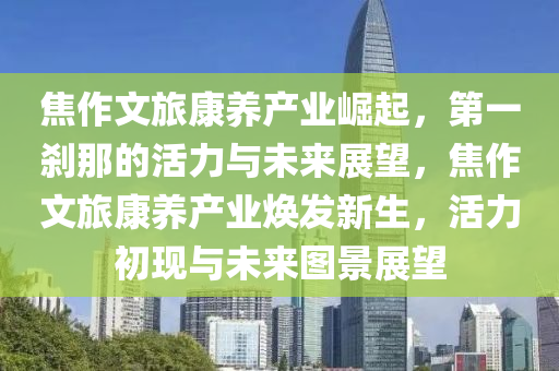 焦作文旅康养产业崛起，第一刹那的活力与未来展望，焦作文旅康养产业焕发新生，活力初现与未来图景展望