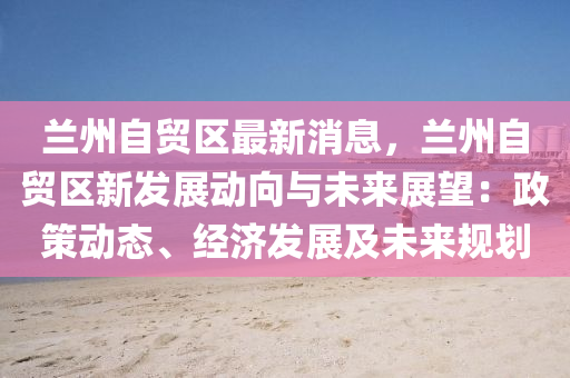 兰州自贸区最新消息，兰州自贸区新发展动向与未来展望：政策动态、经济发展及未来规划