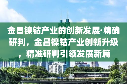金昌镍钴产业的创新发展·精确研判，金昌镍钴产业创新升级，精准研判引领发展新篇