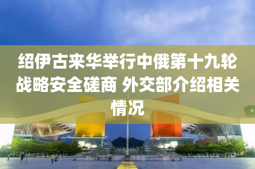 绍伊古来华举行中俄第十九轮战略安全磋商 外交部介绍相关情况