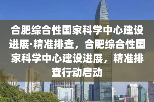 合肥综合性国家科学中心建设进展·精准排查，合肥综合性国家科学中心建设进展，精准排查行动启动