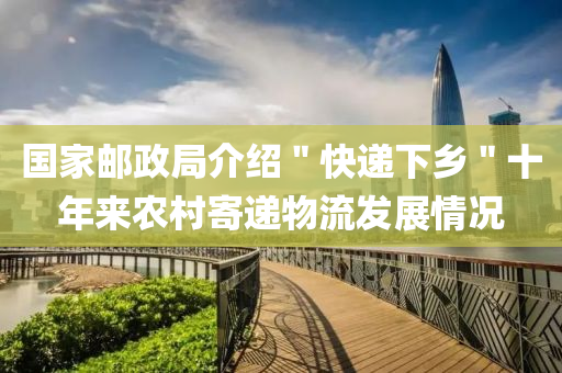国家邮政局介绍＂快递下乡＂十年来农村寄递物流发展情况
