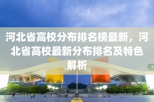 河北省高校分布排名榜最新，河北省高校最新分布排名及特色解析