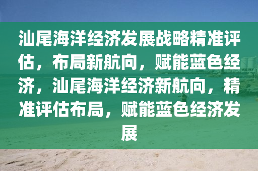 汕尾海洋经济发展战略精准评估，布局新航向，赋能蓝色经济，汕尾海洋经济新航向，精准评估布局，赋能蓝色经济发展