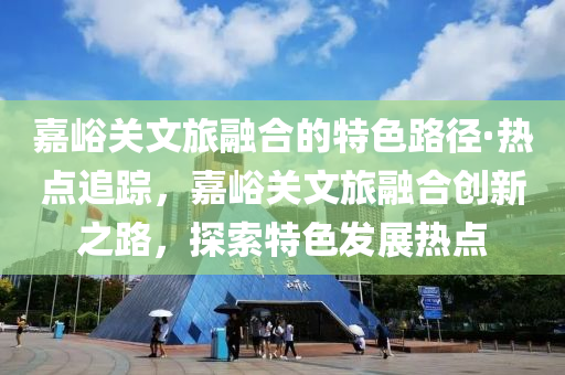 嘉峪关文旅融合的特色路径·热点追踪，嘉峪关文旅融合创新之路，探索特色发展热点