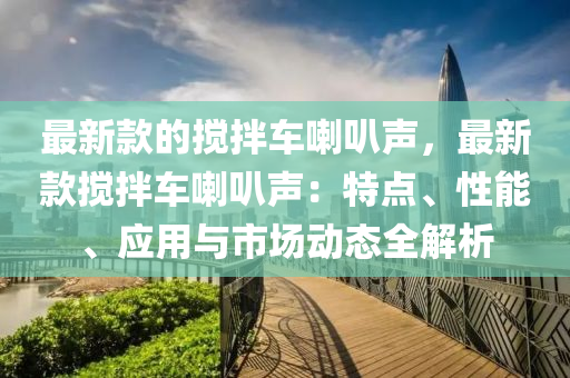 最新款的搅拌车喇叭声，最新款搅拌车喇叭声：特点、性能、应用与市场动态全解析