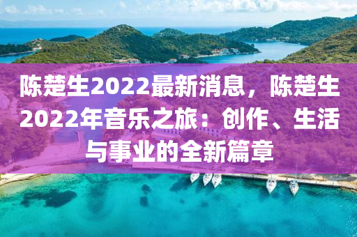 陈楚生2022最新消息，陈楚生2022年音乐之旅：创作、生活与事业的全新篇章