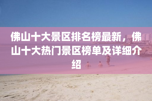 佛山十大景区排名榜最新，佛山十大热门景区榜单及详细介绍