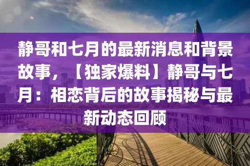 静哥和七月的最新消息和背景故事，【独家爆料】静哥与七月：相恋背后的故事揭秘与最新动态回顾