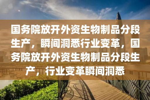 国务院放开外资生物制品分段生产，瞬间洞悉行业变革，国务院放开外资生物制品分段生产，行业变革瞬间洞悉