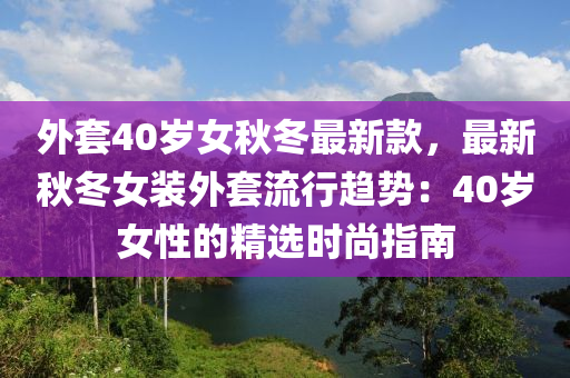 外套40岁女秋冬最新款，最新秋冬女装外套流行趋势：40岁女性的精选时尚指南