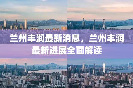 兰州丰润最新消息，兰州丰润最新进展全面解读