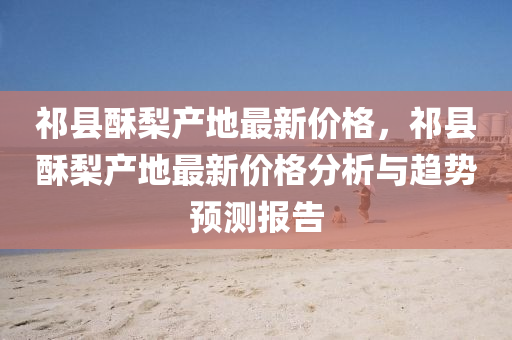 祁县酥梨产地最新价格，祁县酥梨产地最新价格分析与趋势预测报告
