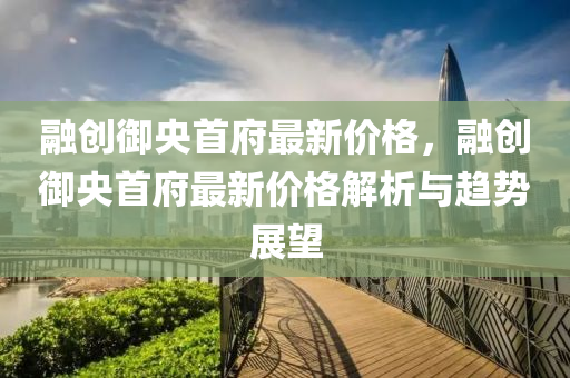 融创御央首府最新价格，融创御央首府最新价格解析与趋势展望
