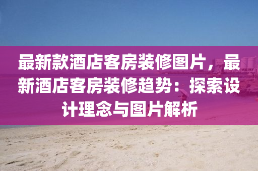 最新款酒店客房装修图片，最新酒店客房装修趋势：探索设计理念与图片解析