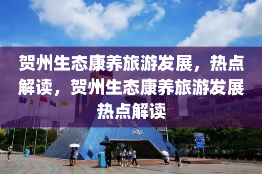 贺州生态康养旅游发展，热点解读，贺州生态康养旅游发展热点解读