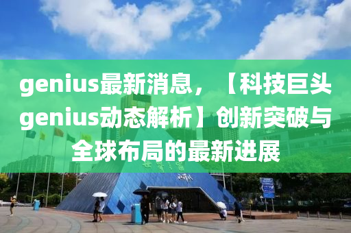 genius最新消息，【科技巨头genius动态解析】创新突破与全球布局的最新进展