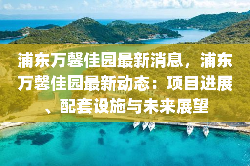 浦东万馨佳园最新消息，浦东万馨佳园最新动态：项目进展、配套设施与未来展望