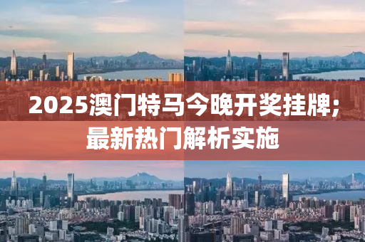 2025澳门特马今晚开奖挂牌;最新热门解析实施