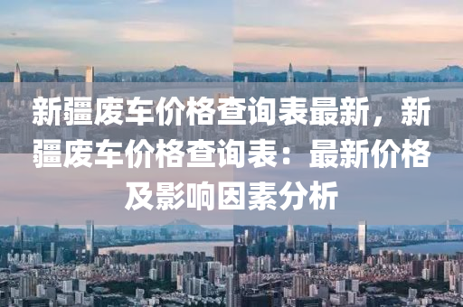 新疆废车价格查询表最新，新疆废车价格查询表：最新价格及影响因素分析