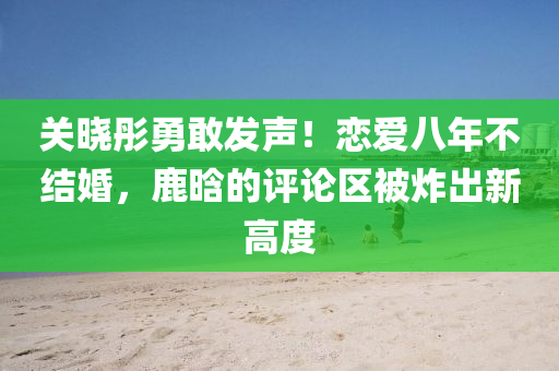 关晓彤勇敢发声！恋爱八年不结婚，鹿晗的评论区被炸出新高度