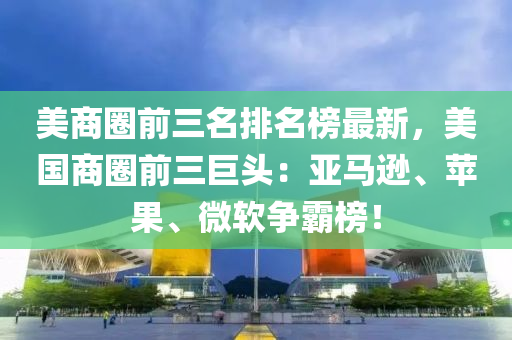 美商圈前三名排名榜最新，美国商圈前三巨头：亚马逊、苹果、微软争霸榜！