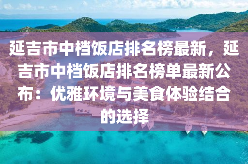 延吉市中档饭店排名榜最新，延吉市中档饭店排名榜单最新公布：优雅环境与美食体验结合的选择