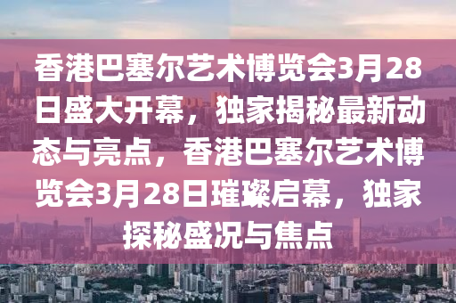 香港巴塞尔艺术博览会3月28日盛大开幕，独家揭秘最新动态与亮点，香港巴塞尔艺术博览会3月28日璀璨启幕，独家探秘盛况与焦点