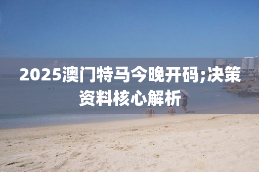 2025澳门特马今晚开码;决策资料核心解析